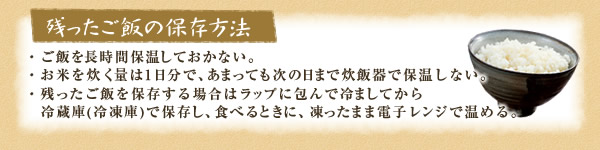 [残ったご飯の保存方法]・ご飯を長時間保温しておかない。・お米を炊く量は1日分で、あまっても次の日まで炊飯器で保温しない。・残ったご飯を保存する場合はラップに包んで冷ましてから冷蔵庫(冷凍庫)で保存し、食べるときに、凍ったまま電子レンジで温める。